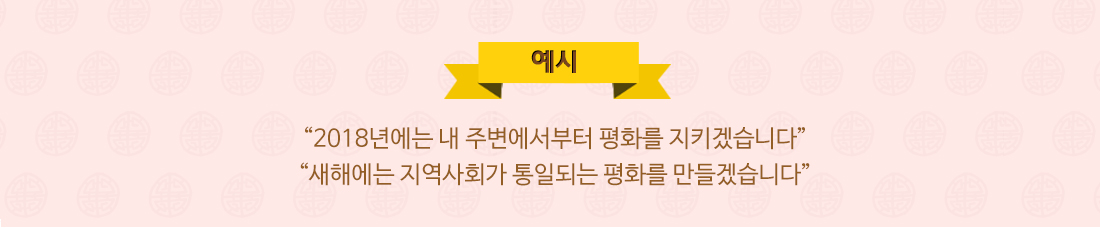 예시 “2018년에는 내 주변에서부터 평화를 지키겠습니다” “새해에는 지역사회가 통일되는 평화를 만들겠습니다”